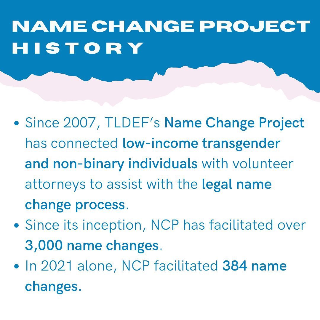 Name Change Project History - Since 2007, TLDEF's Name Change Project has connected low-income transgender and non-binary individuals with volunteer attorneys to assist with the legal name change process. Since it's inception, NCP has facilitated over 3,000 name changes. In 2021 alone, NCP facilitated 384 name changes.